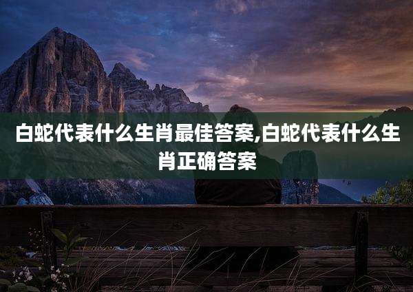 白蛇代表什么生肖最佳答案,白蛇代表什么生肖正确答案