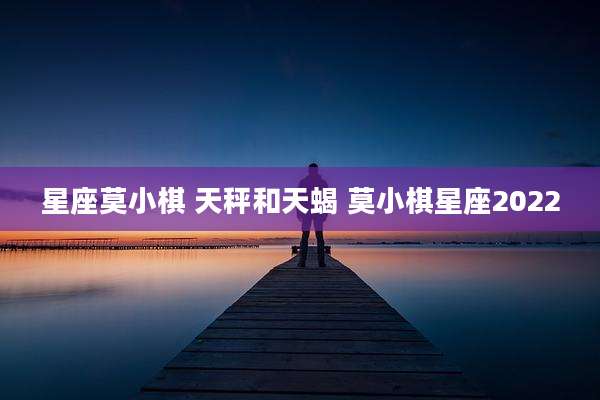 星座莫小棋 天秤和天蝎 莫小棋星座2022