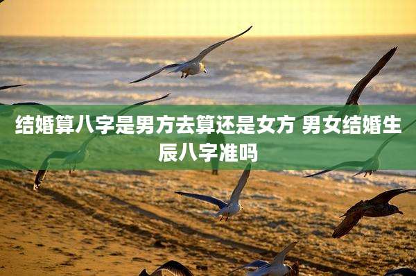 结婚算八字是男方去算还是女方 男女结婚生辰八字准吗