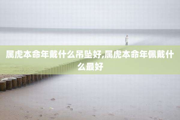 属虎本命年戴什么吊坠好,属虎本命年佩戴什么最好