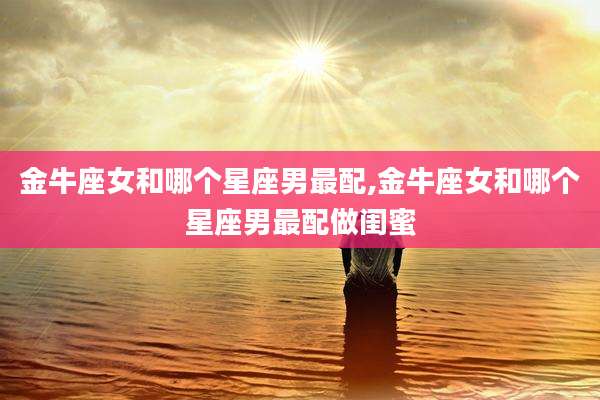 金牛座女和哪个星座男最配,金牛座女和哪个星座男最配做闺蜜