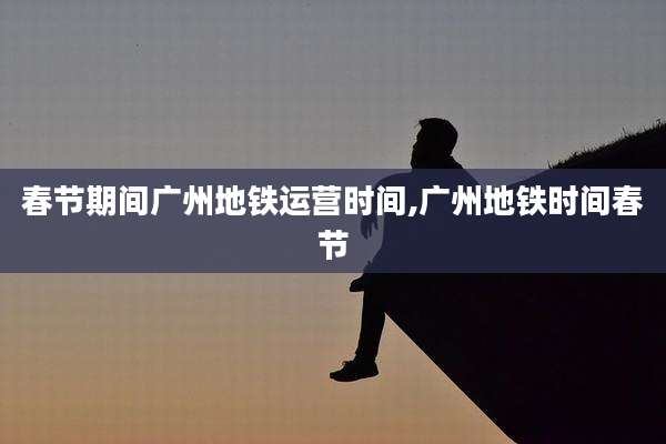 春节期间广州地铁运营时间,广州地铁时间春节