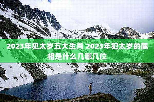 2023年犯太岁五大生肖 2023年犯太岁的属相是什么几哪几位