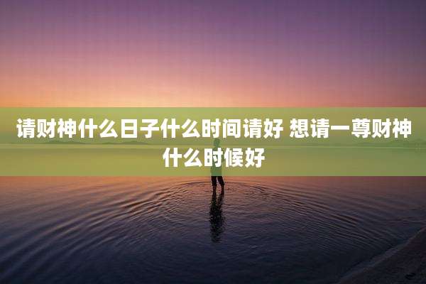 请财神什么日子什么时间请好 想请一尊财神什么时候好