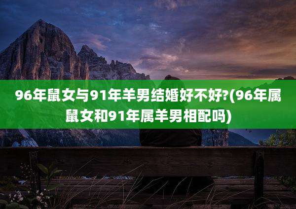 96年鼠女与91年羊男结婚好不好?(96年属鼠女和91年属羊男相配吗)
