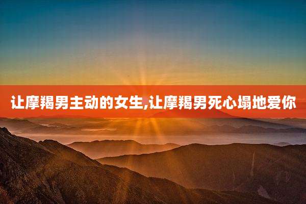 让摩羯男主动的女生,让摩羯男死心塌地爱你