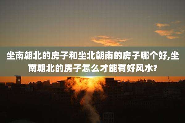 坐南朝北的房子和坐北朝南的房子哪个好,坐南朝北的房子怎么才能有好风水?
