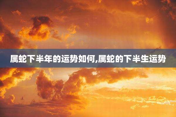 属蛇下半年的运势如何,属蛇的下半生运势