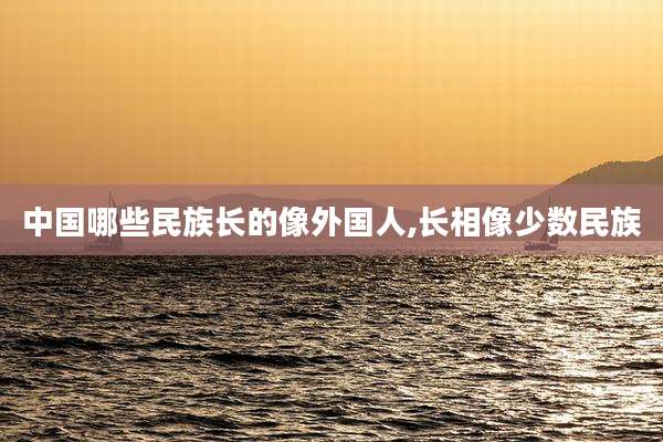 中国哪些民族长的像外国人,长相像少数民族