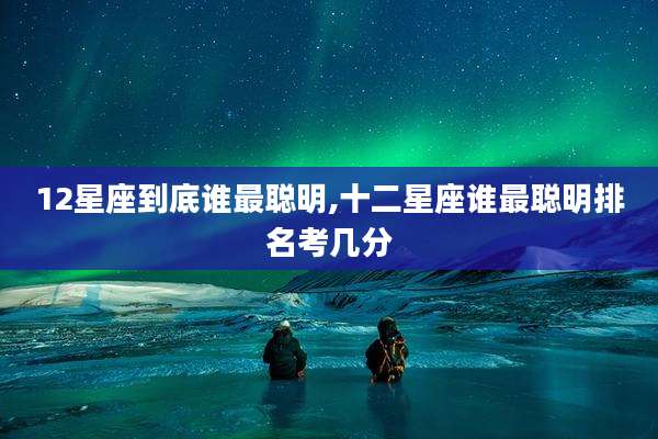 12星座到底谁最聪明,十二星座谁最聪明排名考几分