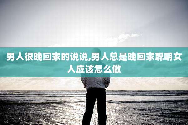 男人很晚回家的说说,男人总是晚回家聪明女人应该怎么做