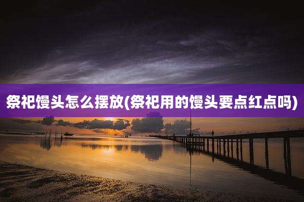 祭祀馒头怎么摆放(祭祀用的馒头要点红点吗)
