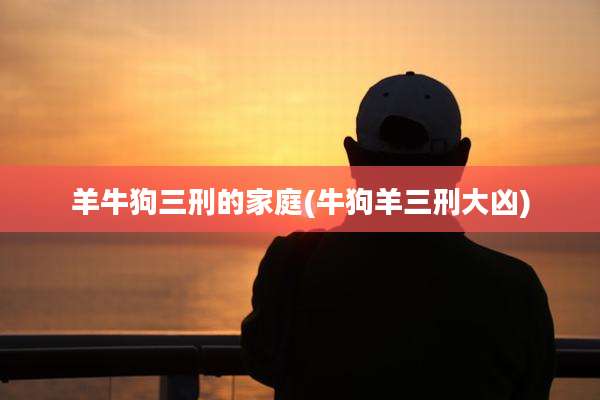 羊牛狗三刑的家庭(牛狗羊三刑大凶)