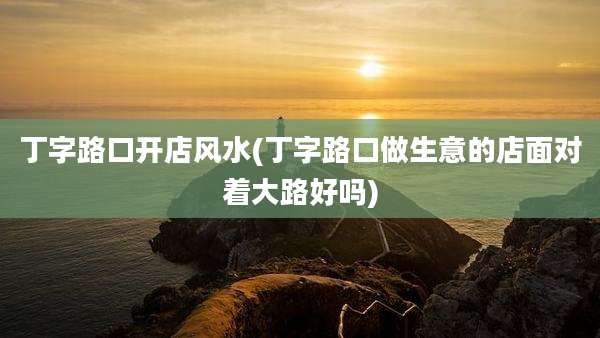 丁字路口开店风水(丁字路口做生意的店面对着大路好吗)