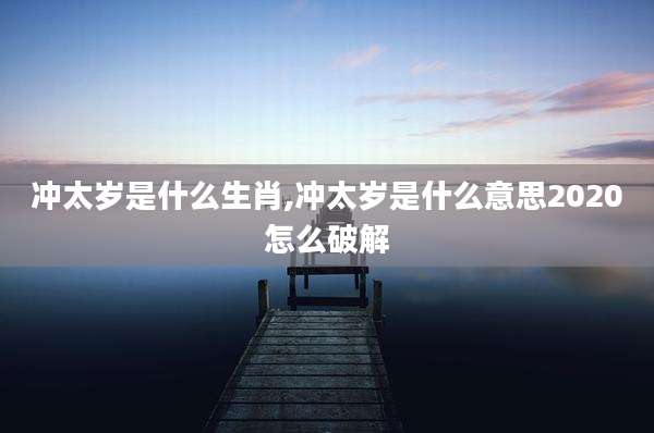 冲太岁是什么生肖,冲太岁是什么意思2020怎么破解