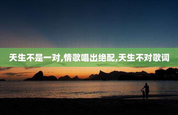 天生不是一对,情歌唱出绝配,天生不对歌词