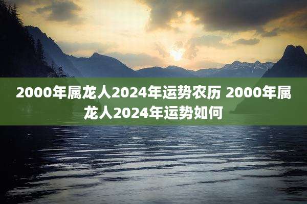 2000年属龙人2024年运势农历 2000年属龙人2024年运势如何
