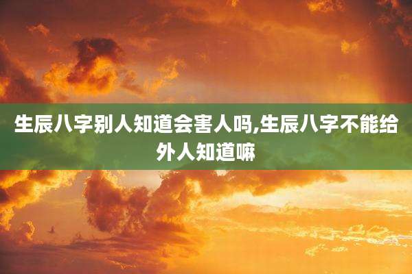 生辰八字别人知道会害人吗,生辰八字不能给外人知道嘛