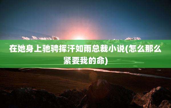 在她身上驰骋挥汗如雨总裁小说(怎么那么紧要我的命)