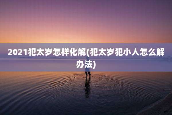2021犯太岁怎样化解(犯太岁犯小人怎么解办法)