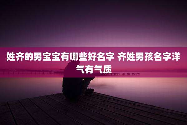 姓齐的男宝宝有哪些好名字 齐姓男孩名字洋气有气质