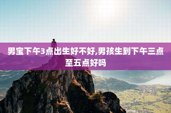 男宝下午3点出生好不好,男孩生到下午三点至五点好吗