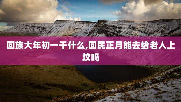 回族大年初一干什么,回民正月能去给老人上坟吗