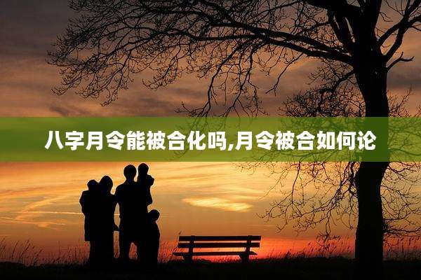 八字月令能被合化吗,月令被合如何论