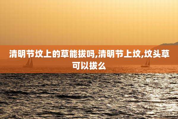 清明节坟上的草能拔吗,清明节上坟,坟头草可以拔么
