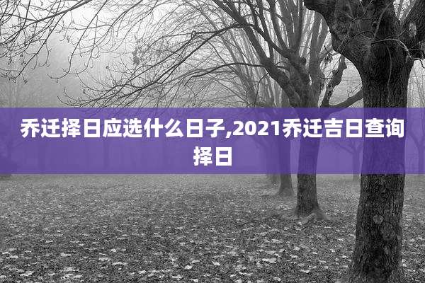 乔迁择日应选什么日子,2021乔迁吉日查询择日