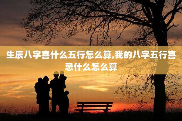 生辰八字喜什么五行怎么算,我的八字五行喜忌什么怎么算