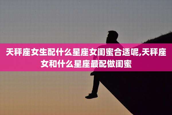 天秤座女生配什么星座女闺蜜合适呢,天秤座女和什么星座最配做闺蜜