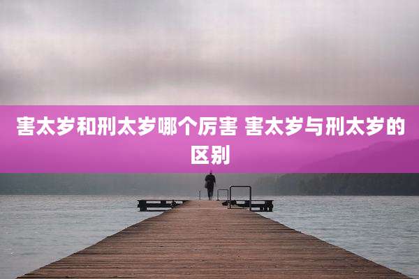 害太岁和刑太岁哪个厉害 害太岁与刑太岁的区别
