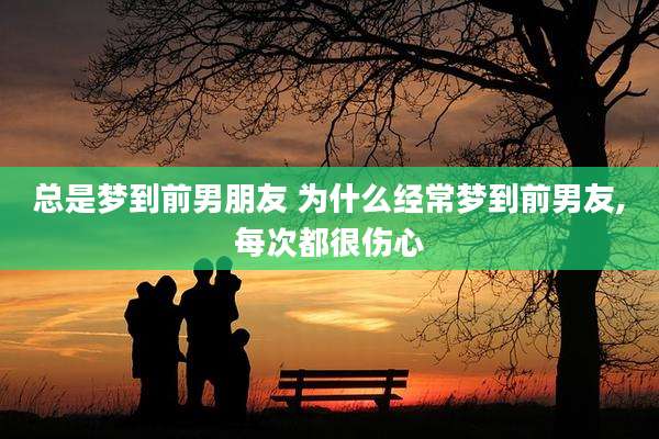 总是梦到前男朋友 为什么经常梦到前男友,每次都很伤心