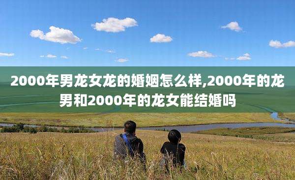 2000年男龙女龙的婚姻怎么样,2000年的龙男和2000年的龙女能结婚吗