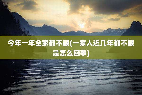 今年一年全家都不顺(一家人近几年都不顺是怎么回事)