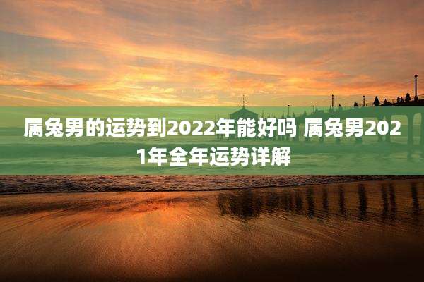 属兔男的运势到2022年能好吗 属兔男2021年全年运势详解