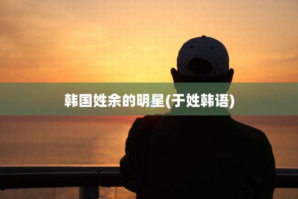 韩国姓余的明星(于姓韩语)