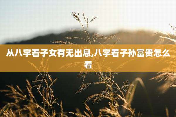 从八字看子女有无出息,八字看子孙富贵怎么看
