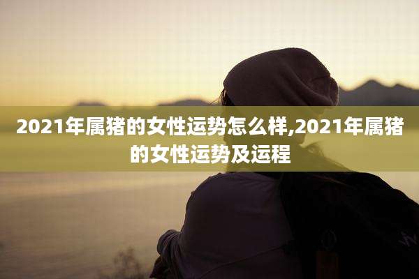 2021年属猪的女性运势怎么样,2021年属猪的女性运势及运程