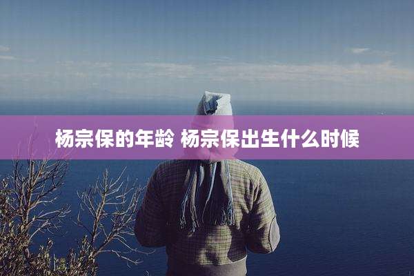 杨宗保的年龄 杨宗保出生什么时候