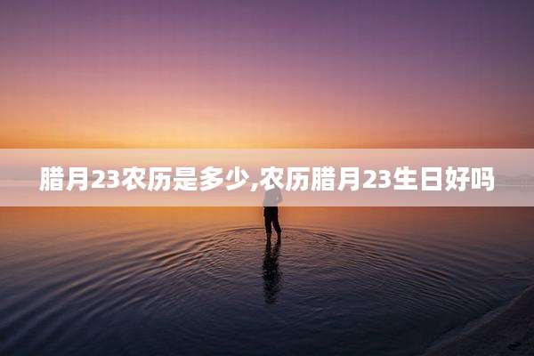腊月23农历是多少,农历腊月23生日好吗