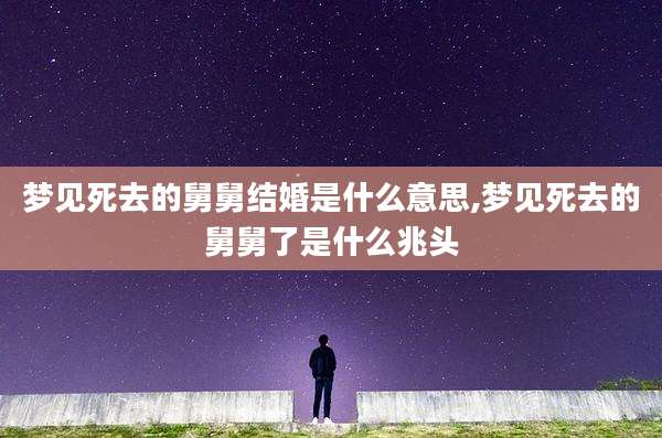 梦见死去的舅舅结婚是什么意思,梦见死去的舅舅了是什么兆头