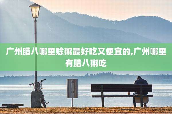 广州腊八哪里赊粥最好吃又便宜的,广州哪里有腊八粥吃