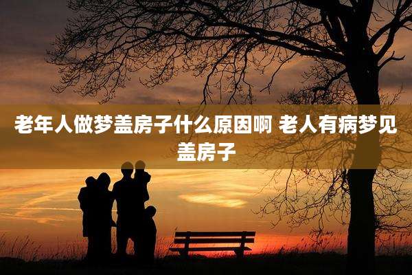 老年人做梦盖房子什么原因啊 老人有病梦见盖房子