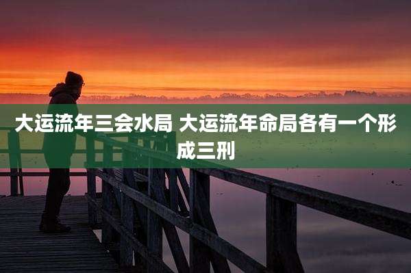 大运流年三会水局 大运流年命局各有一个形成三刑