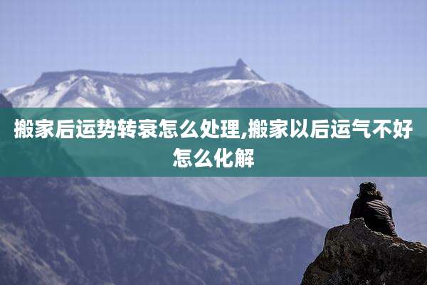 搬家后运势转衰怎么处理,搬家以后运气不好怎么化解