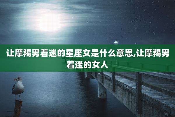 让摩羯男着迷的星座女是什么意思,让摩羯男着迷的女人