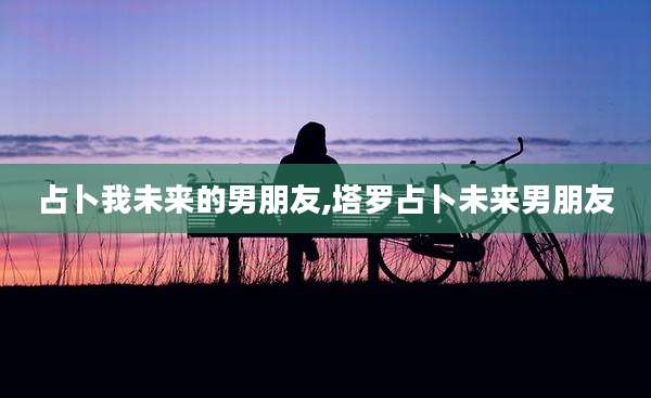 占卜我未来的男朋友,塔罗占卜未来男朋友