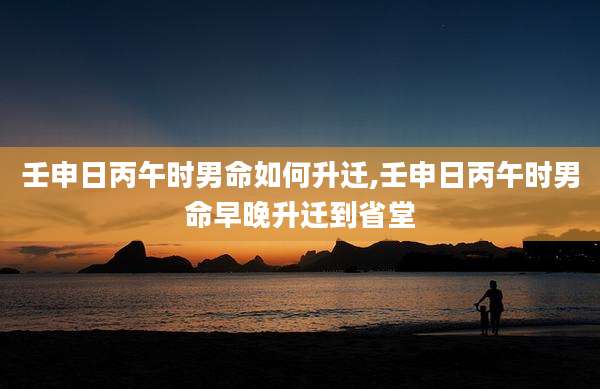 壬申日丙午时男命如何升迁,壬申日丙午时男命早晚升迁到省堂